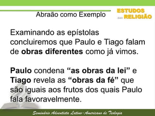 Abraão como Exemplo

Examinando as epístolas
concluiremos que Paulo e Tiago falam
de obras diferentes como já vimos.

Paulo condena “as obras da lei” e
Tiago revela as “obras da fé” que
são iguais aos frutos dos quais Paulo
fala favoravelmente.

 