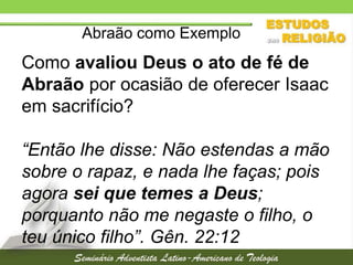 Abraão como Exemplo

Como avaliou Deus o ato de fé de
Abraão por ocasião de oferecer Isaac
em sacrifício?
“Então lhe disse: Não estendas a mão
sobre o rapaz, e nada lhe faças; pois
agora sei que temes a Deus;
porquanto não me negaste o filho, o
teu único filho”. Gên. 22:12

 