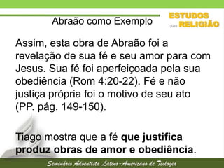 Abraão como Exemplo

Assim, esta obra de Abraão foi a
revelação de sua fé e seu amor para com
Jesus. Sua fé foi aperfeiçoada pela sua
obediência (Rom 4:20-22). Fé e não
justiça própria foi o motivo de seu ato
(PP. pág. 149-150).
Tiago mostra que a fé que justifica
produz obras de amor e obediência.

 