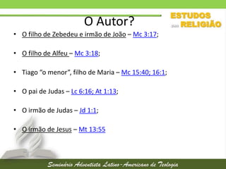 O Autor?
• O filho de Zebedeu e irmão de João – Mc 3:17;
• O filho de Alfeu – Mc 3:18;
• Tiago “o menor”, filho de Maria – Mc 15:40; 16:1;
• O pai de Judas – Lc 6:16; At 1:13;

• O irmão de Judas – Jd 1:1;
• O irmão de Jesus – Mt 13:55

 