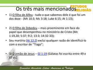 Os três mais mencionados
• 1) O filho de Alfeu - tudo o que sabemos dele é que foi um
dos doze - (Mt 10:3; Mc 3:18; Luke 6:15; At 1:13);
• 2) O filho de Zebedeu – mais proeminente em face do
papel que desempenhou no ministério de Cristo (Mc
1:19,20; 5:37; 9:2; 13:3; 14:32-33);
• Seu martírio (At 12:2) exclui qualquer razão de identificá-lo
com o escritor de “Tiago”;
• 3) O irmão de Jesus – Gl 1:19 (Gálatas foi escrita entre 49 e
57 d.C

 