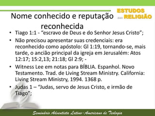Nome conhecido e reputação
reconhecida

• Tiago 1:1 - “escravo de Deus e do Senhor Jesus Cristo”;
• Não precisou apresentar suas credenciais: era
reconhecido como apóstolo: Gl 1:19, tornando-se, mais
tarde, o ancião principal da igreja em Jerusalém: Atos
12:17; 15:2,13; 21:18; Gl 2:9; • Witness Lee em notas para BÍBLIA. Espanhol. Novo
Testamento. Trad. de Living Stream Ministry. California:
Living Stream Ministry, 1994. 1368 p.
• Judas 1 – “Judas, servo de Jesus Cristo, e irmão de
Tiago”;

 