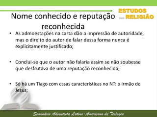 Nome conhecido e reputação
reconhecida

• As admoestações na carta dão a impressão de autoridade,
mas o direito do autor de falar dessa forma nunca é
explicitamente justificado;
• Conclui-se que o autor não falaria assim se não soubesse
que desfrutava de uma reputação reconhecida;
• Só há um Tiago com essas características no NT: o irmão de
Jesus;

 