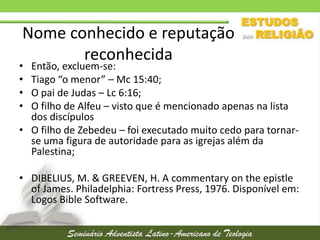 Nome conhecido e reputação
reconhecida

•
•
•
•

Então, excluem-se:
Tiago “o menor” – Mc 15:40;
O pai de Judas – Lc 6:16;
O filho de Alfeu – visto que é mencionado apenas na lista
dos discípulos
• O filho de Zebedeu – foi executado muito cedo para tornarse uma figura de autoridade para as igrejas além da
Palestina;
• DIBELIUS, M. & GREEVEN, H. A commentary on the epistle
of James. Philadelphia: Fortress Press, 1976. Disponível em:
Logos Bible Software.

 