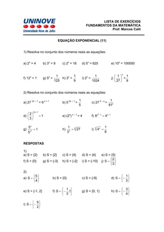 LISTA DE EXERCÍCIOS
FUNDAMENTOS DA MATEMÁTICA
Prof. Marcos Calil
EQUAÇÃO EXPONENCIAL (11)
1) Resolva no conjunto dos números reais as equações:
a) 2x
= 4 b) 3x
= 9 c) 2x
= 16 d) 5x
= 625 e) 10x
= 100000
f) 12x
= 1 g) 5x
=
125
1
h) 3x
=
9
1
i) 2x
=
1024
1
j)
x
27
1
⎟
⎠
⎞
⎜
⎝
⎛
=
9
1
2) Resolva no conjunto dos números reais as equações:
a) 27 2x – 1
= 9 x + 1
b) 5 2x – 1
=
5
1
c) 27 3 – x
= x
81
1
d) 1
3
2
1x3
=⎟
⎠
⎞
⎜
⎝
⎛
+
e) (2x
) x – 1
= 4 f) 1x1x
48
2
−−
=
g) 1
5
5
2
x
x
= h) 4
x
3
1
= i)27
8
1
43 x
=
RESPOSTAS
1)
a) S = {2} b) S = {2} c) S = {4} d) S = {4} e) S = {5}
f) S = {0} g) S = {-3} h) S = {-2} i) S = {-10} j)
⎭
⎬
⎫
⎩
⎨
⎧
=
3
2
S
2)
a)
⎭
⎬
⎫
⎩
⎨
⎧
=
4
5
S b) S = {0} c) S = {-9} d)
⎭
⎬
⎫
⎩
⎨
⎧
−=
3
1
S
e) S = {-1, 2} f)
⎭
⎬
⎫
⎩
⎨
⎧
−= 1,
3
1
S g) S = {0, 1} h)
⎭
⎬
⎫
⎩
⎨
⎧
−=
4
3
S
i)
⎭
⎬
⎫
⎩
⎨
⎧
−=
2
9
S
 