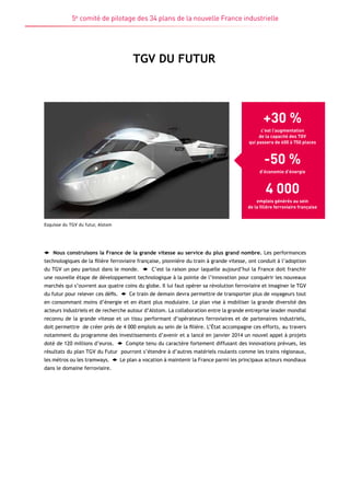 5e comité de pilotage des 34 plans de la nouvelle France industrielle 
TGV DU FUTUR 
Esquisse du TGV du futur, Alstom 
+30 % 
c’est l’augmentation 
de la capacité des TGV 
qui passera de 600 à 750 places 
-50 % 
d’économie d’énergie 
4 000 
emplois générés au sein 
de la filière ferroviaire française 
Nous construisons la France de la grande vitesse au service du plus grand nombre. Les performances 
technologiques de la filière ferroviaire française, pionnière du train à grande vitesse, ont conduit à l’adoption 
du TGV un peu partout dans le monde. C’est la raison pour laquelle aujourd’hui la France doit franchir 
une nouvelle étape de développement technologique à la pointe de l’innovation pour conquérir les nouveaux 
marchés qui s’ouvrent aux quatre coins du globe. Il lui faut opérer sa révolution ferroviaire et imaginer le TGV 
du futur pour relever ces défis. Ce train de demain devra permettre de transporter plus de voyageurs tout 
en consommant moins d’énergie et en étant plus modulaire. Le plan vise à mobiliser la grande diversité des 
acteurs industriels et de recherche autour d’Alstom. La collaboration entre la grande entreprise leader mondial 
reconnu de la grande vitesse et un tissu performant d’opérateurs ferroviaires et de partenaires industriels, 
doit permettre de créer près de 4 000 emplois au sein de la filière. L’État accompagne ces efforts, au travers 
notamment du programme des investissements d’avenir et a lancé en janvier 2014 un nouvel appel à projets 
doté de 120 millions d’euros. Compte tenu du caractère fortement diffusant des innovations prévues, les 
résultats du plan TGV du Futur pourront s’étendre à d’autres matériels roulants comme les trains régionaux, 
les métros ou les tramways. Le plan a vocation à maintenir la France parmi les principaux acteurs mondiaux 
dans le domaine ferroviaire. 
 