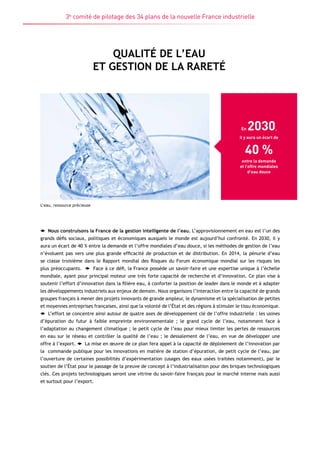 3e comité de pilotage des 34 plans de la nouvelle France industrielle 
Qualité de l’eau 
et gestion de la rareté 
En 2030, 
il y aura un écart de 
40 % 
entre la demande 
et l’offre mondiales 
d’eau douce 
L’eau, ressource précieuse 
Nous construisons la France de la gestion intelligente de l’eau. L’approvisionnement en eau est l’un des 
grands défis sociaux, politiques et économiques auxquels le monde est aujourd’hui confronté. En 2030, il y 
aura un écart de 40 % entre la demande et l’offre mondiales d’eau douce, si les méthodes de gestion de l’eau 
n’évoluent pas vers une plus grande efficacité de production et de distribution. En 2014, la pénurie d’eau 
se classe troisième dans le Rapport mondial des Risques du Forum économique mondial sur les risques les 
plus préoccupants. Face à ce défi, la France possède un savoir-faire et une expertise unique à l’échelle 
mondiale, ayant pour principal moteur une très forte capacité de recherche et d’innovation. Ce plan vise à 
soutenir l’effort d’innovation dans la filière eau, à conforter la position de leader dans le monde et à adapter 
les développements industriels aux enjeux de demain. Nous organisons l’interaction entre la capacité de grands 
groupes français à mener des projets innovants de grande ampleur, le dynamisme et la spécialisation de petites 
et moyennes entreprises françaises, ainsi que la volonté de l’État et des régions à stimuler le tissu économique. 
L’effort se concentre ainsi autour de quatre axes de développement clé de l’offre industrielle : les usines 
d’épuration du futur à faible empreinte environnementale ; le grand cycle de l’eau, notamment face à 
l’adaptation au changement climatique ; le petit cycle de l’eau pour mieux limiter les pertes de ressources 
en eau sur le réseau et contrôler la qualité de l’eau ; le dessalement de l’eau, en vue de développer une 
offre à l’export. La mise en oeuvre de ce plan fera appel à la capacité de déploiement de l’innovation par 
la commande publique pour les innovations en matière de station d’épuration, de petit cycle de l’eau, par 
l’ouverture de certaines possibilités d’expérimentation (usages des eaux usées traitées notamment), par le 
soutien de l’État pour le passage de la preuve de concept à l’industrialisation pour des briques technologiques 
clés. Ces projets technologiques seront une vitrine du savoir-faire français pour le marché interne mais aussi 
et surtout pour l’export. 
 
