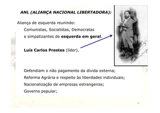 ANL (ALIANÇA NACIONAL LIBERTADORA): 
Aliança de esquerda reunindo: 
Comunistas, Socialistas, Democratas 
e simpatizantes de esquerda em geral. 
Luís Carlos Prestes (líder). 
13 
Defendiam o não pagamento da dívida externa; 
Reforma Agrária e respeito às liberdades individuais; 
Nacionalização de empresas estrangeiras; 
Governo popular; 
 