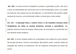 Art. 130 - O ensino primário é obrigatório e gratuito. A gratuidade, porém, não exclui 
o dever de solidariedade dos menos para com os mais necessitados; assim, por ocasião 
da matrícula, será exigida aos que não alegarem, ou notoriamente não puderem alegar 
escassez de recursos, uma contribuição módica e mensal para a caixa escolar. 
Art. 131 - A educação física, o ensino cívico e o de trabalhos manuais serão 
obrigatórios em todas as escolas primárias, normais e secundárias, não 
podendo nenhuma escola de qualquer desses graus ser autorizada ou reconhecida sem 
que satisfaça aquela exigência. 
Art. 133 - O ensino religioso poderá ser contemplado como matéria do curso ordinário 
das escolas primárias, normais e secundárias. Não poderá, porém, constituir objeto de 
obrigação dos mestres ou professores, nem de freqüência compulsória por parte dos 
alunos. 
18 
 