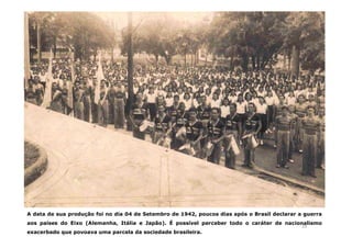 A data de sua produção foi no dia 04 de Setembro de 1942, poucos dias após o Brasil declarar a guerra 
aos países do Eixo (Alemanha, Itália e Japão). É possível perceber todo o caráter de nacionalismo 
24 
exacerbado que povoava uma parcela da sociedade brasileira. 
 