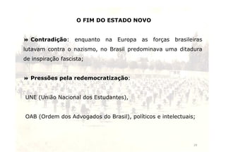 O FIM DO ESTADO NOVO 
 Contradição: enquanto na Europa as forças brasileiras 
lutavam contra o nazismo, no Brasil predominava uma ditadura 
de inspiração fascista; 
 Pressões pela redemocratização: 
29 
UNE (União Nacional dos Estudantes), 
OAB (Ordem dos Advogados do Brasil), políticos e intelectuais; 
 