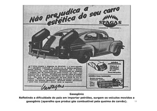 58 
Gasogênio 
Refletindo a dificuldade do país em importar petróleo, surgem os veículos movidos a 
gasogênio (aparelho que produz gás combustível pela queima de carvão). 
 