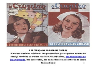 63 
A PRESENÇA DA MULHER NA GUERRA 
A mulher brasileira colaborou nos preparativos para a guerra através do 
Serviço Feminino da Defesa Passiva Civil Anti-Aérea, das enfermeiras da 
Cruz Vermelha, das Socorristas, das Samaritans e das senhoras da Escola 
Técnica Social 
