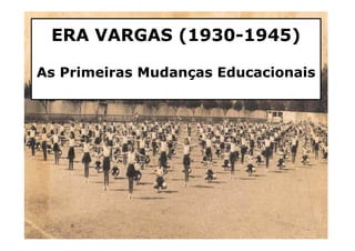 ERA VARGAS (1930-1945) 
As Primeiras Mudanças Educacionais 
1 
 