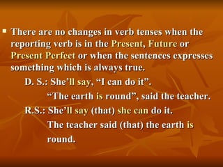    There are no changes in verb tenses when the
    reporting verb is in the Present, Future or
    Present Perfect or when the sentences expresses
    something which is always true.
       D. S.: She’ll say, “I can do it”.
             “The earth is round”, said the teacher.
       R.S.: She’ll say (that) she can do it.
             The teacher said (that) the earth is
             round.
 
