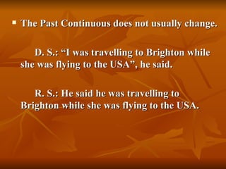    The Past Continuous does not usually change.

       D. S.: “I was travelling to Brighton while
    she was flying to the USA”, he said.

       R. S.: He said he was travelling to
    Brighton while she was flying to the USA.
 