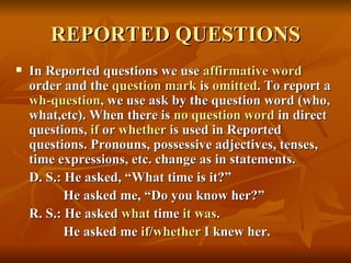 REPORTED QUESTIONS
   In Reported questions we use affirmative word
    order and the question mark is omitted. To report a
    wh-question, we use ask by the question word (who,
    what,etc). When there is no question word in direct
    questions, if or whether is used in Reported
    questions. Pronouns, possessive adjectives, tenses,
    time expressions, etc. change as in statements.
    D. S.: He asked, “What time is it?”
           He asked me, “Do you know her?”
    R. S.: He asked what time it was.
           He asked me if/whether I knew her.
 