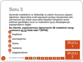 Soru 3
Dersinde maddelerin ısı iletkenliği ve yalıtım konusunu iĢleyen
öğretmen, öğrencilere evde kaynayan çorbayı karıĢtırırken elin
yanmaması için metal veya tahta kaĢıktan hangisinin tercih
edilmesi gerektiğini sorar ve nedenlerini grup arkadaĢlarıyla
paylaĢmalarını sağlar.
Bu etkinlik, yapılandırmacı öğrenmenin 5E modelinin hangi
aşamasını en iyi ifade eder? (KPSS)
a) KeĢfetme
b) DerinleĢtirme
c) Girme
d) Açıklama
e) Değerlendirme
5E ÖĞRETĠM MODELĠ12
ĠPUCU
1
ĠPUCU
2
A
B
C
D
E
1 2 3 4 5 6 7 8 9
1
0
 