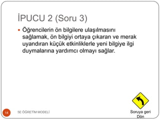 ĠPUCU 2 (Soru 3)
5E ÖĞRETĠM MODELĠ14
 Öğrencilerin ön bilgilere ulaĢılmasını
sağlamak, ön bilgiyi ortaya çıkaran ve merak
uyandıran küçük etkinliklerle yeni bilgiye ilgi
duymalarına yardımcı olmayı sağlar.
Soruya geri
Dön
 