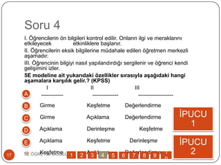 Soru 4
I. Öğrencilerin ön bilgileri kontrol edilir. Onların ilgi ve meraklarını
etkileyecek etkinliklere baĢlanır.
II. Öğrencilerin eksik bilgilerine müdahale edilen öğretmen merkezli
aĢamadır.
III. Öğrencinin bilgiyi nasıl yapılandırdığı sergilenir ve öğrenci kendi
geliĢimini izler.
5E modeline ait yukarıdaki özellikler sırasıyla aşağıdaki hangi
aşamalara karşılık gelir.? (KPSS)
I II III
------------ -------------- -------------------
a) Girme KeĢfetme Değerlendirme
b) Girme Açıklama Değerlendirme
c) Açıklama DerinleĢme KeĢfetme
d) Açıklama KeĢfetme DerinleĢme
e) KeĢfetme Açıklama Değerlendirme5E ÖĞRETĠM MODELĠ17
ĠPUCU
1
ĠPUCU
2
A
B
C
D
E
1 2 3 4 5 6 7 8 9
1
0
 