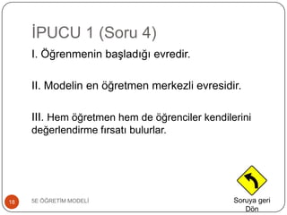 ĠPUCU 1 (Soru 4)
5E ÖĞRETĠM MODELĠ18
I. Öğrenmenin baĢladığı evredir.
II. Modelin en öğretmen merkezli evresidir.
III. Hem öğretmen hem de öğrenciler kendilerini
değerlendirme fırsatı bulurlar.
Soruya geri
Dön
 
