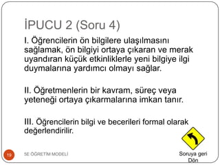 ĠPUCU 2 (Soru 4)
5E ÖĞRETĠM MODELĠ19
I. Öğrencilerin ön bilgilere ulaĢılmasını
sağlamak, ön bilgiyi ortaya çıkaran ve merak
uyandıran küçük etkinliklerle yeni bilgiye ilgi
duymalarına yardımcı olmayı sağlar.
II. Öğretmenlerin bir kavram, süreç veya
yeteneği ortaya çıkarmalarına imkan tanır.
III. Öğrencilerin bilgi ve becerileri formal olarak
değerlendirilir.
Soruya geri
Dön
 