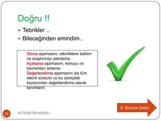 Doğru !!
5E ÖĞRETĠM MODELĠ20
 Tebrikler ..
 Bileceğinden emindim..
5. Soruya Geçin
Girme aĢamasını, etkinliklere katılım
ve araĢtırmayı planlama;
Açıklama aĢamasını, konuyu ve
kavramları anlama;
Değerlendirme aĢamasını ise tüm
etkinli sürecini ve bu süreçteki
kazanımları değerlendirme olarak
tanımlanır.
 