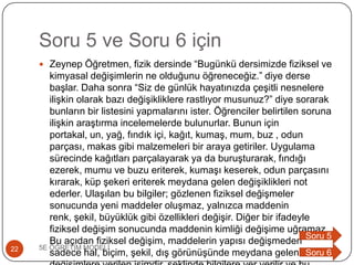 Soru 5 ve Soru 6 için
 Zeynep Öğretmen, fizik dersinde “Bugünkü dersimizde fiziksel ve
kimyasal değiĢimlerin ne olduğunu öğreneceğiz.” diye derse
baĢlar. Daha sonra “Siz de günlük hayatınızda çeĢitli nesnelere
iliĢkin olarak bazı değiĢikliklere rastlıyor musunuz?” diye sorarak
bunların bir listesini yapmalarını ister. Öğrenciler belirtilen soruna
iliĢkin araĢtırma incelemelerde bulunurlar. Bunun için
portakal, un, yağ, fındık içi, kağıt, kumaĢ, mum, buz , odun
parçası, makas gibi malzemeleri bir araya getiriler. Uygulama
sürecinde kağıtları parçalayarak ya da buruĢturarak, fındığı
ezerek, mumu ve buzu eriterek, kumaĢı keserek, odun parçasını
kırarak, küp Ģekeri eriterek meydana gelen değiĢiklikleri not
ederler. UlaĢılan bu bilgiler; gözlenen fiziksel değiĢmeler
sonucunda yeni maddeler oluĢmaz, yalnızca maddenin
renk, Ģekil, büyüklük gibi özellikleri değiĢir. Diğer bir ifadeyle
fiziksel değiĢim sonucunda maddenin kimliği değiĢime uğramaz.
Bu açıdan fiziksel değiĢim, maddelerin yapısı değiĢmeden
sadece hal, biçim, Ģekil, dıĢ görünüĢünde meydana gelen
5E ÖĞRETĠM MODELĠ22
Soru 5
Soru 6
 