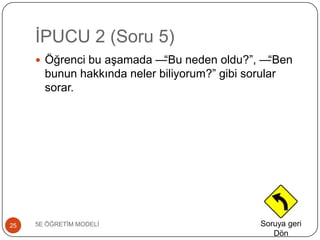 ĠPUCU 2 (Soru 5)
5E ÖĞRETĠM MODELĠ25
 Öğrenci bu aĢamada —“Bu neden oldu?”, —“Ben
bunun hakkında neler biliyorum?” gibi sorular
sorar.
Soruya geri
Dön
 