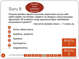 Soru 6
Parçada belirtilen öğretim sürecinde araĢtırmalar sonucu elde
edilen bilgileri not etmeleri, bilgilerin ne olduğunu ortaya koymaları
öğrencilerin 5E modelinin hangi aĢamasına iliĢkin etkinliklerde
bulunduklarını gösterir?
a) Girme, dikkat çekme
b) KeĢfetme, araĢtırma
c) Açıklama
d) DerinleĢtirme
e) Değerlendirme
5E ÖĞRETĠM MODELĠ28
ĠPUCU
1
ĠPUCU
2
A
B
C
D
E
1 2 3 4 5 6 7 8 9
1
0
Sorudan
önce
açıklamayı
okuyunuz
FEM KPSS DENEME SINAVI – 17 (SORU 26)
 