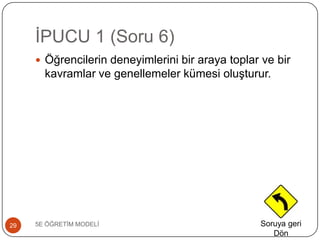 ĠPUCU 1 (Soru 6)
5E ÖĞRETĠM MODELĠ29
 Öğrencilerin deneyimlerini bir araya toplar ve bir
kavramlar ve genellemeler kümesi oluĢturur.
Soruya geri
Dön
 