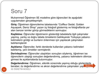 Soru 7
Muhammed Öğretmen 5E modeline göre öğrencileri ile aĢağıdaki
uygulamaları gerçekleĢmiĢtir.
Giriş: Öğretmen öğrencilerine tabelasında “Coiffeur Sedat, Golden
Aquapark, Deniz Shop” yazan üç fotoğraf göstermiĢ ve fotoğraflarda yer
alan benzer isimler görüp görmediklerini sormuĢtur.
Keşfetme: Öğrenciler öğretmenin gösterdiği tabelalarla ilgili çalıĢmalar
yapmıĢ, yanlıĢ ve doğru tabela örneklerini belirleyerek Türkçeye yabancı
kelimelerin girdiği ve bunların önlenmesi için yapılacak çalıĢmaları
belirlemiĢlerdir
Açıklama: Öğrenciler, farklı derslerde kullanılan yabancı kelimeleri
belirlemiĢ, yeni örnekler vermiĢlerdir.
Derinleştirme: Öğrenciler ulaĢtıkları sonuçları söylemiĢ, öğretmen ise
öğrencilerin ulaĢtığı sonuçları değerlendirmiĢ, yabancı kelimelerin dilimize
girmesi ile açıklamalarda bulunmuĢtur.
Değerlendirme: Öğretmen, etkinlik sürecinde yapmıĢ olduğu gözlemlerle
beraber, öz değerlendirme ve akran değerlendirme çalıĢmaları yapmıĢtır.
5E ÖĞRETĠM MODELĠ33
Soru 7
 