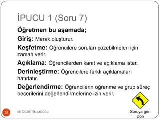 ĠPUCU 1 (Soru 7)
5E ÖĞRETĠM MODELĠ35
Öğretmen bu aşamada;
Giriş: Merak oluĢturur.
Keşfetme: Öğrencilere soruları çözebilmeleri için
zaman verir.
Açıklama: Öğrencilerden kanıt ve açıklama ister.
Derinleştirme: Öğrencilere farklı açıklamaları
hatırlatır.
Değerlendirme: Öğrencilerin öğrenme ve grup süreç
becerilerini değerlendirmelerine izin verir.
Soruya geri
Dön
 