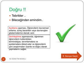 Doğru !!
5E ÖĞRETĠM MODELĠ37
 Tebrikler ..
 Bileceğinden emindim..
8. Soruya Geçin
DerinleĢtirme aĢamasında, öğretmen
öğrencilerin kullandıkları
terminolojiye, tanımlamalara ve
açıklamalara dikkat eder ve öğrencilerin
yeni araĢtırmaları özenle ve doğru olarak
yapmalarını sağlar.
Açıklama aĢaması, Öğrencilerin kavramsal
anlama, süreç becerileri veya davranıĢları
göstermelerine olanak verir.
 