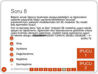 Soru 8
Bilginin ancak öğrenci tarafından oluĢturulabildiğini ve öğrencilerin
yaparak-yaĢayarak bilgiyi yapılandırabildiklerini savunan
yapılandırmacı yaklaĢım modellerinden biri 5E modelidir. Bu model
beĢ aĢamadan oluĢur.
Fen ve teknoloji dersi “IĢık ve Ses” ünitesini 5E modeline uygun olarak
iĢleyen bir öğretmenin, öğrencileri okul laboratuvarına götürerek onlara
ıĢığın kırılması deneyini yaptırması, modelin hangi aĢamasına uygun
bir etkinlik olduğu söylenebilir?
a) GiriĢ
b) Açıklama
c) Değerlendirme
d) KeĢfetme
e) DerinleĢtirme
5E ÖĞRETĠM MODELĠ39
ĠPUCU
1
ĠPUCU
2
A
B
C
D
E
1 2 3 4 5 6 7 8 9
1
0
PEGEM AKADEMĠ TÜRKĠYE GENELĠ DENEME – 4 /
SORU 75
 