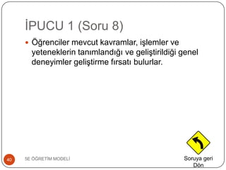 ĠPUCU 1 (Soru 8)
5E ÖĞRETĠM MODELĠ40
 Öğrenciler mevcut kavramlar, iĢlemler ve
yeteneklerin tanımlandığı ve geliĢtirildiği genel
deneyimler geliĢtirme fırsatı bulurlar.
Soruya geri
Dön
 