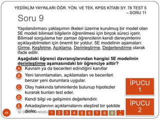 Soru 9
5E ÖĞRETĠM MODELĠ44
Yapılandırmacı yaklaĢımın ilkeleri üzerine kurulmuĢ bir model olan
5E modeli bilimsel bilgilerin öğrenilmesi için birçok süreci içerir.
Bilimsel sorgulama her zaman öğrencilerin kendi deneyimlerini
açıklayabilmeleri için önemli bir yoldur. 5E modelinin aĢamaları:
Girme, KeĢfetme, Açıklama, DerinleĢtirme, Değerlendirme olarak
ifade edilir.
Aşağıdaki öğrenci davranışlarından hangisi 5E modelinin
derinleştirme aşamasındaki bir öğrenciye aittir?
ĠPUCU
1
ĠPUCU
2
A
B
C
D
E
1 2 3 4 5 6 7 8 9
1
0
Kavram ya da becerileri edindiğini kanıtlar
Yeni tanımlamaları, açıklamaları ve becerileri
benzer yeni durumlara uygular.
Olay hakkında tahminlerde bulunup hipotezler
kurarak bunları test eder.
Kendi bilgi ve geliĢimini değerlendirir.
ArkadaĢlarının açıklamalarını eleĢtirel bir Ģekilde
dinler.
YEDĠĠKLĠM YAYINLARI ÖĞR. YÖN. VE TEK. KPSS KĠTABI SY. 78 TEST 5
– SORU 11
 