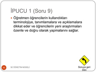 ĠPUCU 1 (Soru 9)
5E ÖĞRETĠM MODELĠ45
 Öğretmen öğrencilerin kullandıkları
terminolojiye, tanımlamalara ve açıklamalara
dikkat eder ve öğrencilerin yeni araĢtırmaları
özenle ve doğru olarak yapmalarını sağlar.
Soruya geri
Dön
 
