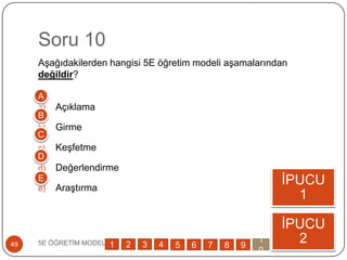 Soru 10
AĢağıdakilerden hangisi 5E öğretim modeli aĢamalarından
değildir?
a) Açıklama
b) Girme
c) KeĢfetme
d) Değerlendirme
e) AraĢtırma
5E ÖĞRETĠM MODELĠ49
ĠPUCU
1
ĠPUCU
2
A
B
C
D
E
1 2 3 4 5 6 7 8 9
1
0
 