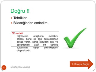 Doğru !!
5E ÖĞRETĠM MODELĠ5
 Tebrikler ..
 Bileceğinden emindim..
2. Soruya Geçin
5E modeli,
Öğrencinin araĢtırma merakını
artıran, konu ile ilgili beklentilerine
cevap veren, sahip oldukları bilgi ve
becerilerinin aktif bir Ģekilde
kullanımını içeren etkinliklerden
oluĢmaktadır.
 