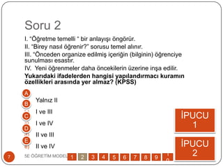 Soru 2
5E ÖĞRETĠM MODELĠ7
I. “Öğretme temelli “ bir anlayıĢı öngörür.
II. “Birey nasıl öğrenir?” sorusu temel alınır.
III. “Önceden organize edilmiĢ içeriğin (bilginin) öğrenciye
sunulması esastır.
IV. Yeni öğrenmeler daha öncekilerin üzerine inĢa edilir.
Yukarıdaki ifadelerden hangisi yapılandırmacı kuramın
özellikleri arasında yer almaz? (KPSS)
a) Yalnız II
b) I ve III
c) I ve IV
d) II ve III
e) II ve IV
ĠPUCU
1
ĠPUCU
2
A
B
C
D
E
1 2 3 4 5 6 7 8 9
1
0
 