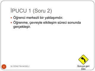 ĠPUCU 1 (Soru 2)
5E ÖĞRETĠM MODELĠ8
 Öğrenci merkezli bir yaklaĢımdır.
 Öğrenme, çevreyle etkileĢim süreci sonunda
gerçekleĢir.
Soruya geri
Dön
 