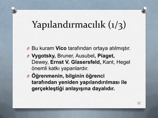 Yapılandırmacılık (1/3)
O Bu kuram Vico tarafından ortaya atılmıĢtır.
O Vygotsky, Bruner, Ausubel, Piaget,
Dewey, Ernst V. Glasersfeld, Kant, Hegel
önemli katkı yapanlardır.
O Öğrenmenin, bilginin öğrenci
tarafından yeniden yapılandırılması ile
gerçekleştiği anlayışına dayalıdır.
12
 