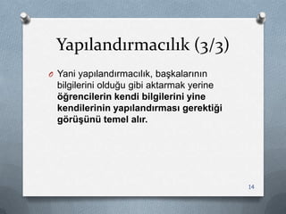 Yapılandırmacılık (3/3)
O Yani yapılandırmacılık, baĢkalarının
bilgilerini olduğu gibi aktarmak yerine
öğrencilerin kendi bilgilerini yine
kendilerinin yapılandırması gerektiği
görüşünü temel alır.
14
 