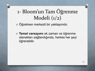 1- Bloom’un Tam Öğrenme
Modeli (1/2)
O Öğretmen merkezli bir yaklaĢımdır.
O Temel varsayımı ek zaman ve öğrenme
olanakları sağlandığında, herkes her Ģeyi
öğrenebilir.
17
 