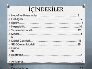 İÇİNDEKİLER
O Hedef ve Kazanımlar…………………………………….3
O Önbilgiler……………………………………………………..7
O Eğitim……………………………………………………….…8
O Nesnelcilik……………………………………………….…10
O Yapılandırmacılık…………………………………………12
O Model…………………………………………………………1
5
O Model ÇeĢitleri…………………………………………….16
O 5E Öğretim Modeli……………………………………….26
O Girme…………………………………………………………..
34
O KeĢfetme………………………………….………………….4
1
O Açıklama………………………………………………………4
8
2
 