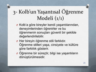 3- Kolb’un Yaşantısal Öğrenme
Modeli (1/1)
O Kolb‟a göre bireyler kendi yaĢantılarından,
deneyimlerinden öğrenirler ve bu
öğrenmenin sonuçları güvenli bir Ģekilde
değerlendirilebilir.
O Her bireyin öğrenme stili farklıdır.
Öğrenme stilleri yaĢa, cinsiyete ve kültüre
göre farklılık gösterir.
O Öğrenme bir süreçtir, bilgi ise yaĢantıların
dönüĢtürülmesidir.
21
 