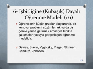 6- İşbirliğine (Kubaşık) Dayalı
Öğrenme Modeli (1/1)
O Öğrencilerin küçük gruplar oluĢturarak, bir
konuyu, problemi çözümlemek ya da bir
görevi yerine getirmek amacıyla birlikte
çalıĢmaları yoluyla gerçekleĢen öğrenme
modelidir.
O Dewey, Slavin, Vygotsky, Piaget, Skinner,
Bandura, Johnson.
24
 