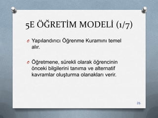5E ÖĞRETİM MODELİ (1/7)
O Yapılandırıcı Öğrenme Kuramını temel
alır.
O Öğretmene, sürekli olarak öğrencinin
önceki bilgilerini tanıma ve alternatif
kavramlar oluĢturma olanakları verir.
26
 