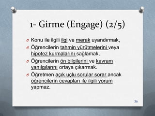 1- Girme (Engage) (2/5)
O Konu ile ilgili ilgi ve merak uyandırmak,
O Öğrencilerin tahmin yürütmelerini veya
hipotez kurmalarını sağlamak,
O Öğrencilerin ön bilgilerini ve kavram
yanılgılarını ortaya çıkarmak.
O Öğretmen açık uçlu sorular sorar ancak
öğrencilerin cevapları ile ilgili yorum
yapmaz.
36
 